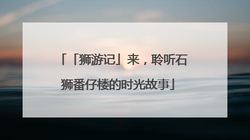 「狮游记」来，聆听石狮番仔楼的时光故事