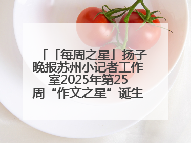 「每周之星」扬子晚报苏州小记者工作室2025年第25周“作文之星”诞生啦，快来领奖