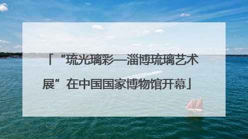 “琉光璃彩—淄博琉璃艺术展”在中国国家博物馆开幕