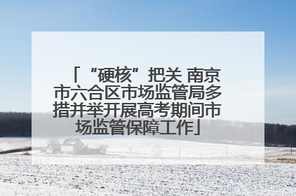 “硬核”把关 南京市六合区市场监管局多措并举开展高考期间市场监管保障工作