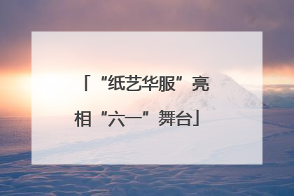 “纸艺华服”亮相“六一”舞台