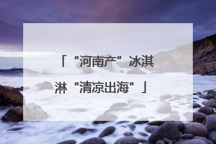 “河南产”冰淇淋“清凉出海”