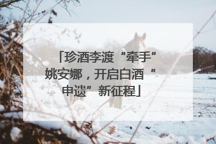 珍酒李渡“牵手”姚安娜，开启白酒“申遗”新征程