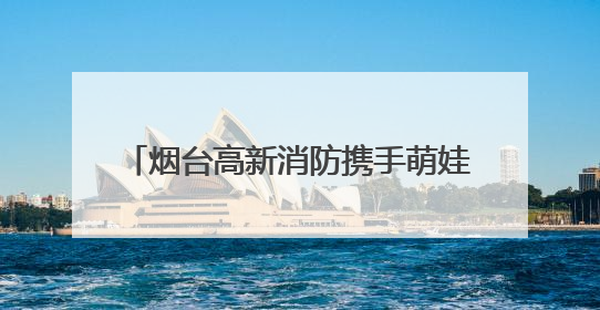 烟台高新消防携手萌娃迎“六一” 沉浸式消防科普点亮安全童年