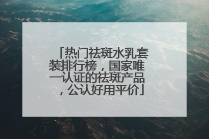 热门祛斑水乳套装排行榜，国家唯一认证的祛斑产品，公认好用平价