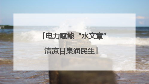 电力赋能“水文章” 清凉甘泉润民生