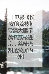 电影《长安的荔枝》导演大鹏带茂名荔枝进京，荔枝热甜透荧屏内外