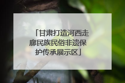 甘肃打造河西走廊民族民俗非遗保护传承展示区
