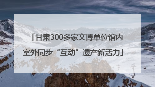 甘肃300多家文博单位馆内室外同步“互动”遗产新活力