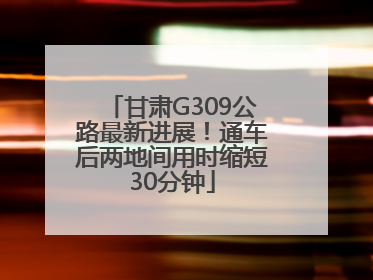 甘肃G309公路最新进展！通车后两地间用时缩短30分钟