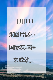 用111张图片展示国际友城往来成就