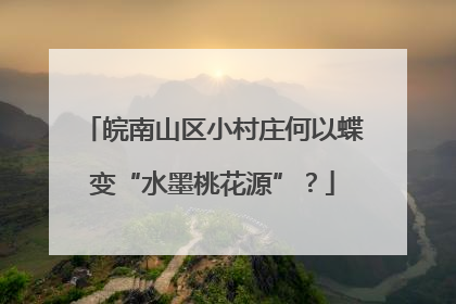 皖南山区小村庄何以蝶变“水墨桃花源”？