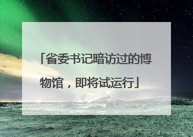 省委书记暗访过的博物馆，即将试运行