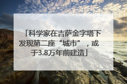 科学家在吉萨金字塔下发现第二座“城市”，或于3.8万年前建造