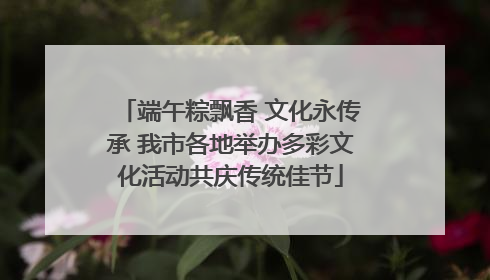 端午粽飘香 文化永传承 我市各地举办多彩文化活动共庆传统佳节