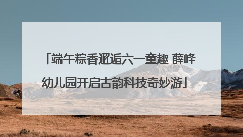 端午粽香邂逅六一童趣 薛峰幼儿园开启古韵科技奇妙游