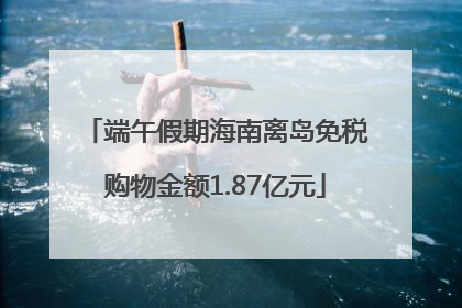 端午假期海南离岛免税购物金额1.87亿元