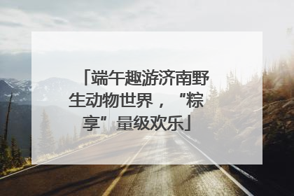 端午趣游济南野生动物世界，“粽享”量级欢乐
