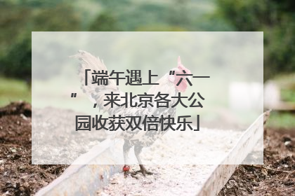 端午遇上“六一”，来北京各大公园收获双倍快乐