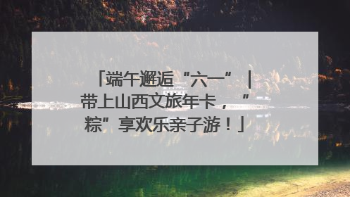 端午邂逅“六一”｜带上山西文旅年卡，“粽”享欢乐亲子游！