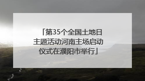 第35个全国土地日主题活动河南主场启动仪式在濮阳市举行