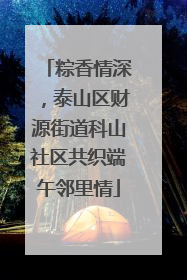 粽香情深，泰山区财源街道科山社区共织端午邻里情