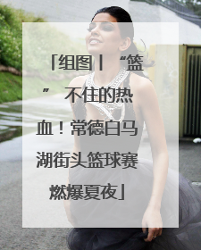组图丨“篮” 不住的热血！常德白马湖街头篮球赛燃爆夏夜