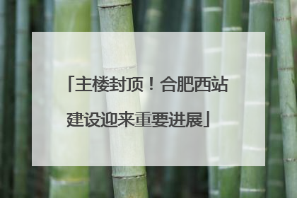 主楼封顶！合肥西站建设迎来重要进展