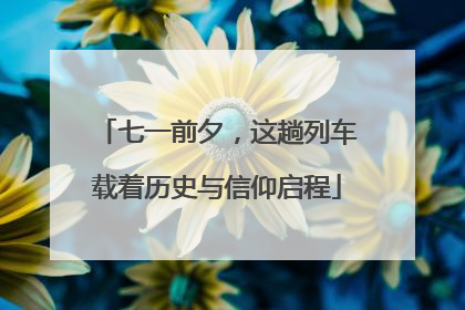 七一前夕，这趟列车载着历史与信仰启程