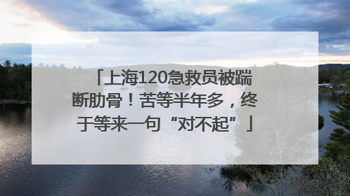 上海120急救员被踹断肋骨！苦等半年多，终于等来一句“对不起”