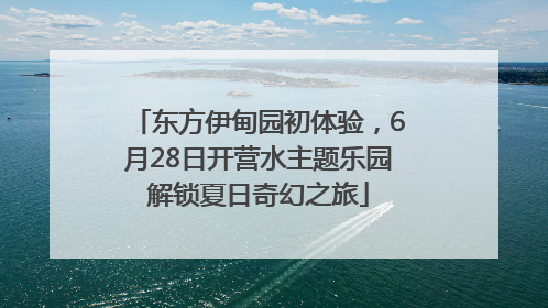 东方伊甸园初体验，6月28日开营水主题乐园解锁夏日奇幻之旅
