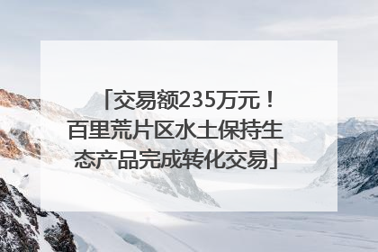 交易额235万元！百里荒片区水土保持生态产品完成转化交易