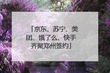 京东、苏宁、美团、饿了么、快手齐聚郑州签约