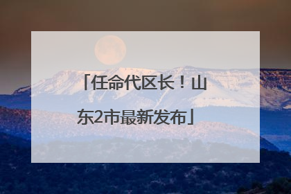 任命代区长！山东2市最新发布