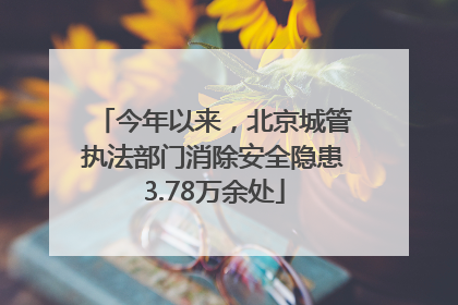 今年以来，北京城管执法部门消除安全隐患3.78万余处