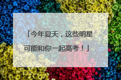 今年夏天，这些明星可能和你一起高考！