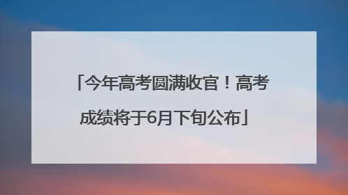 今年高考圆满收官！高考成绩将于6月下旬公布