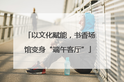 以文化赋能，书香场馆变身“端午客厅”