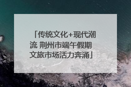 传统文化+现代潮流 荆州市端午假期文旅市场活力奔涌