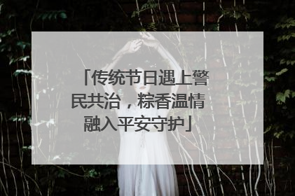 传统节日遇上警民共治，粽香温情融入平安守护