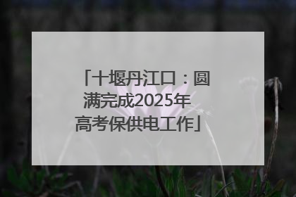 十堰丹江口：圆满完成2025年高考保供电工作