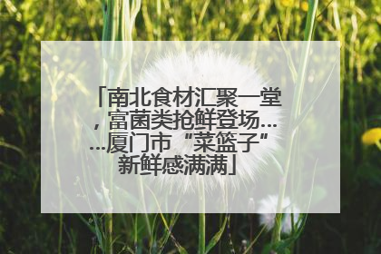 南北食材汇聚一堂，富菌类抢鲜登场……厦门市“菜篮子”新鲜感满满