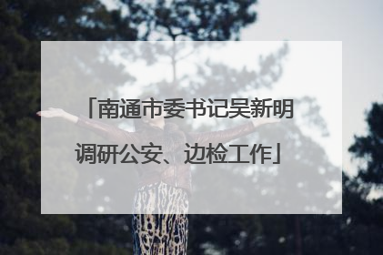 南通市委书记吴新明调研公安、边检工作