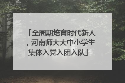 全周期培育时代新人，河南师大大中小学生集体入党入团入队