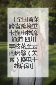 全国首条跨省跨境重卡换电物流通道 四川攀枝花至云南磨憨（关累）换电干线启动
