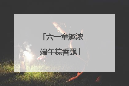 六一童趣浓 端午粽香飘