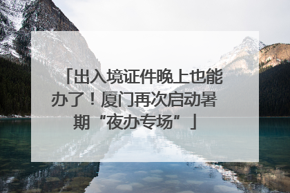 出入境证件晚上也能办了！厦门再次启动暑期“夜办专场”