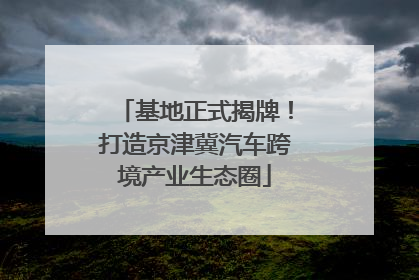 基地正式揭牌！打造京津冀汽车跨境产业生态圈