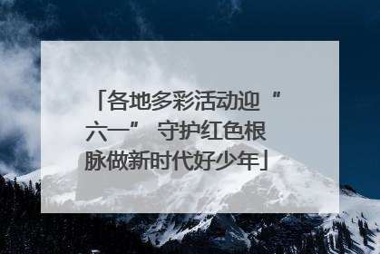 各地多彩活动迎“六一” 守护红色根脉做新时代好少年