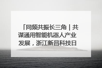 同频共振长三角｜共谋通用智能机器人产业发展，浙江新昌科技日搭建协同创新平台